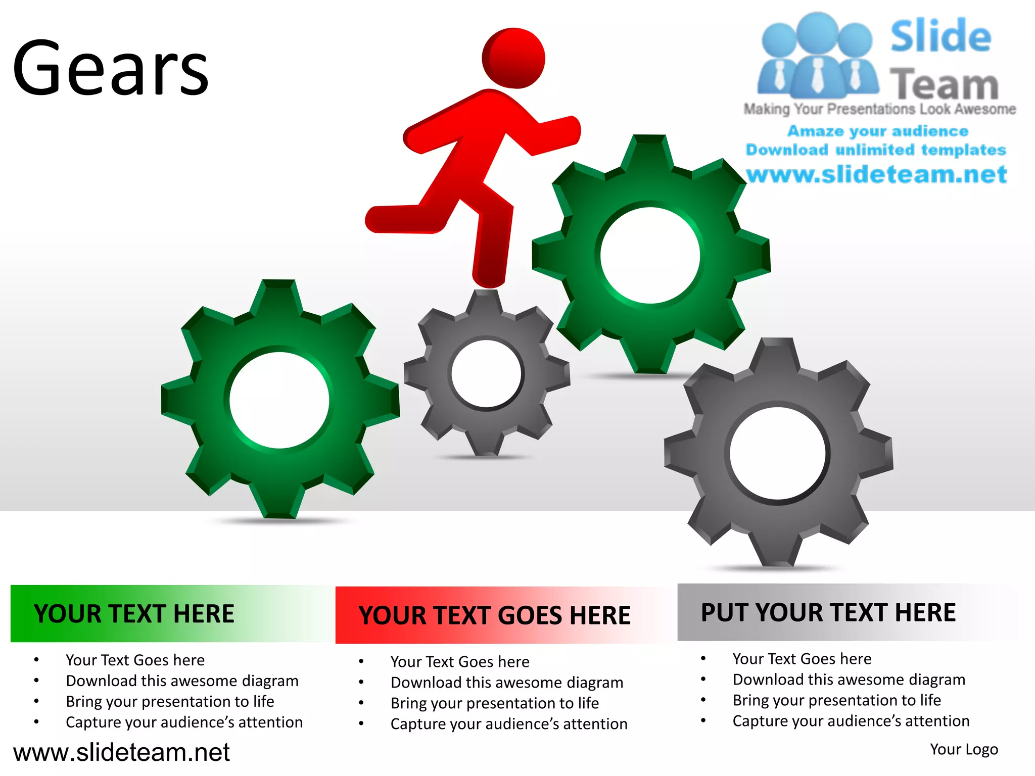 Gears




 YOUR TEXT HERE                          YOUR TEXT GOES HERE                     PUT YOUR TEXT HERE
 •   Your Text Goes here                 •   Your Text Goes here                 •   Your Text Goes here
 •   Download this awesome diagram       •   Download this awesome diagram       •   Download this awesome diagram
 •   Bring your presentation to life     •   Bring your presentation to life     •   Bring your presentation to life
 •   Capture your audience’s attention   •   Capture your audience’s attention   •   Capture your audience’s attention

www.slideteam.net                                                                                               Your Logo
 