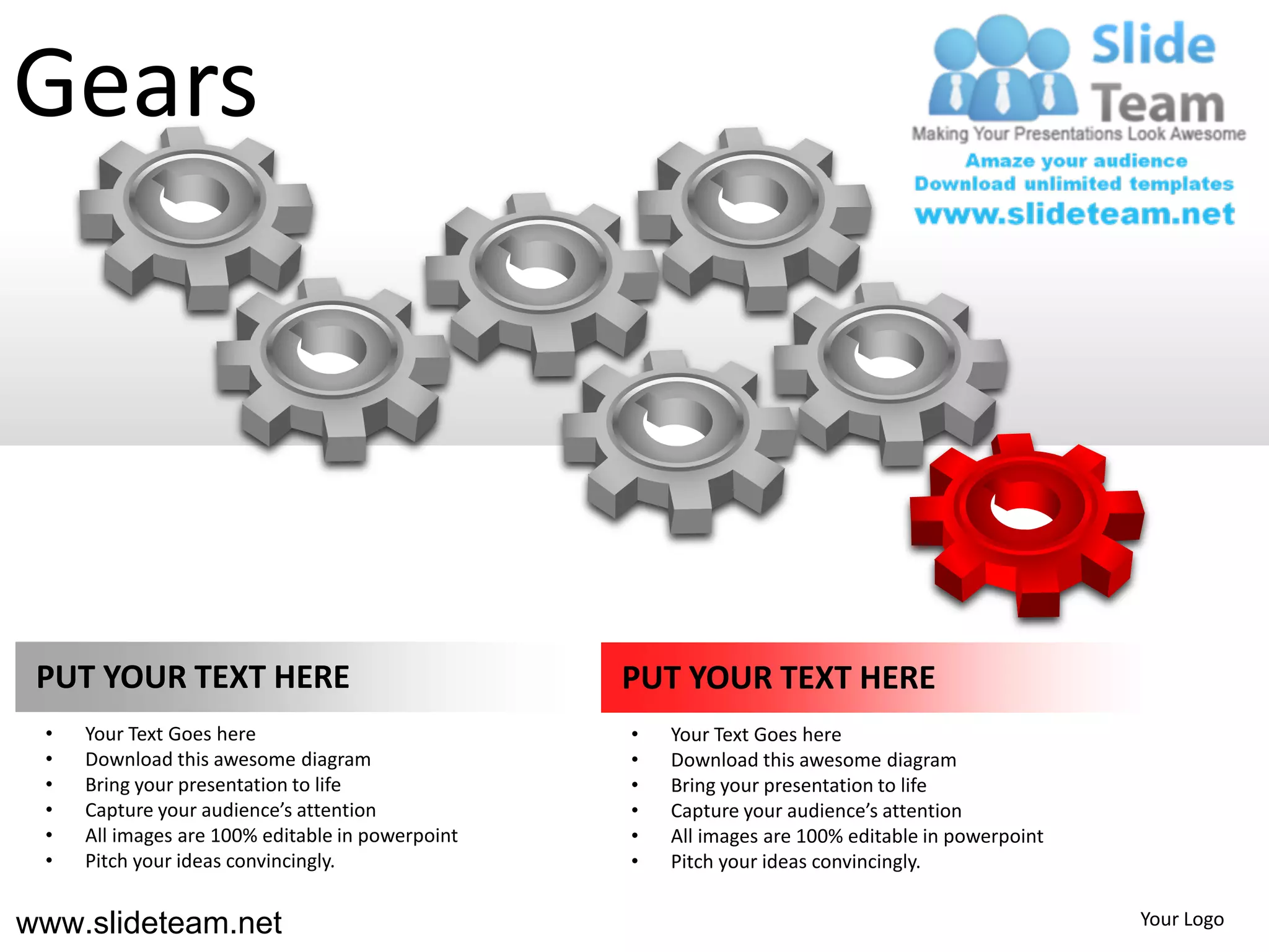 Gears




 PUT YOUR TEXT HERE                               PUT YOUR TEXT HERE
 •   Your Text Goes here                          •   Your Text Goes here
 •   Download this awesome diagram                •   Download this awesome diagram
 •   Bring your presentation to life              •   Bring your presentation to life
 •   Capture your audience’s attention            •   Capture your audience’s attention
 •   All images are 100% editable in powerpoint   •   All images are 100% editable in powerpoint
 •   Pitch your ideas convincingly.               •   Pitch your ideas convincingly.


www.slideteam.net                                                                                  Your Logo
 
