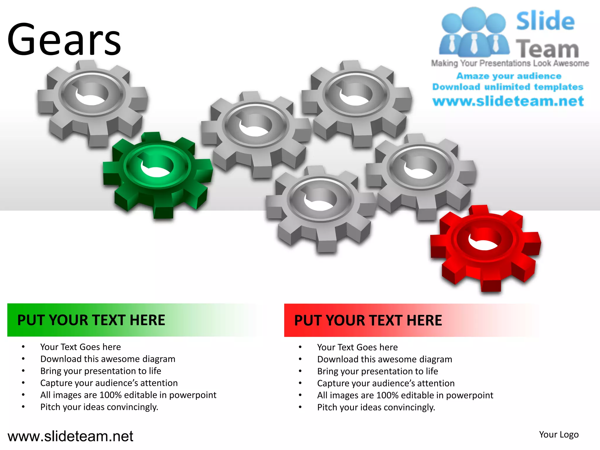 Gears




 PUT YOUR TEXT HERE                               PUT YOUR TEXT HERE
 •   Your Text Goes here                          •   Your Text Goes here
 •   Download this awesome diagram                •   Download this awesome diagram
 •   Bring your presentation to life              •   Bring your presentation to life
 •   Capture your audience’s attention            •   Capture your audience’s attention
 •   All images are 100% editable in powerpoint   •   All images are 100% editable in powerpoint
 •   Pitch your ideas convincingly.               •   Pitch your ideas convincingly.


www.slideteam.net                                                                                  Your Logo
 