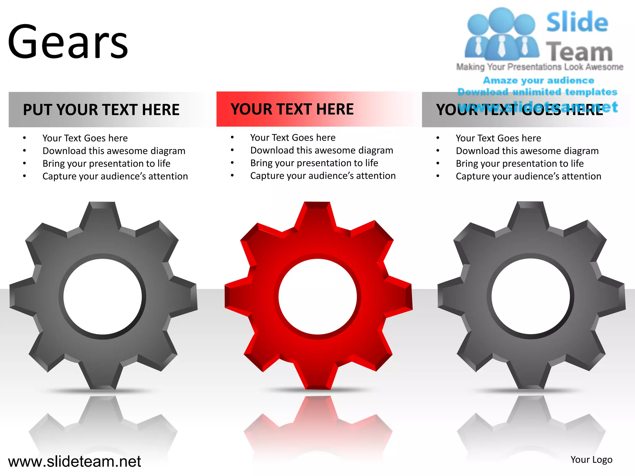 Gears
 PUT YOUR TEXT HERE                      YOUR TEXT HERE                          YOUR TEXT GOES HERE
 •   Your Text Goes here                 •   Your Text Goes here                 •   Your Text Goes here
 •   Download this awesome diagram       •   Download this awesome diagram       •   Download this awesome diagram
 •   Bring your presentation to life     •   Bring your presentation to life     •   Bring your presentation to life
 •   Capture your audience’s attention   •   Capture your audience’s attention   •   Capture your audience’s attention




www.slideteam.net                                                                                             Your Logo
 