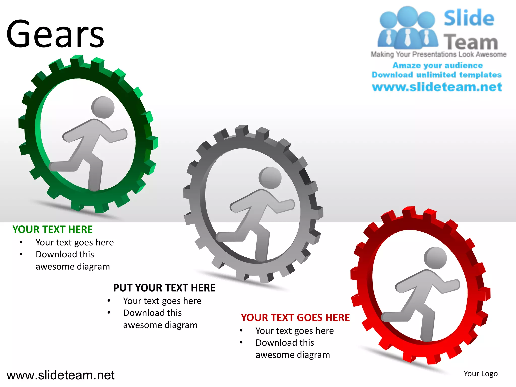 Gears



YOUR TEXT HERE
  •   Your text goes here
  •   Download this
      awesome diagram

                           PUT YOUR TEXT HERE
                       •    Your text goes here
                       •    Download this
                                                  YOUR TEXT GOES HERE
                            awesome diagram
                                                  •   Your text goes here
                                                  •   Download this
                                                      awesome diagram

www.slideteam.net                                                           Your Logo
 