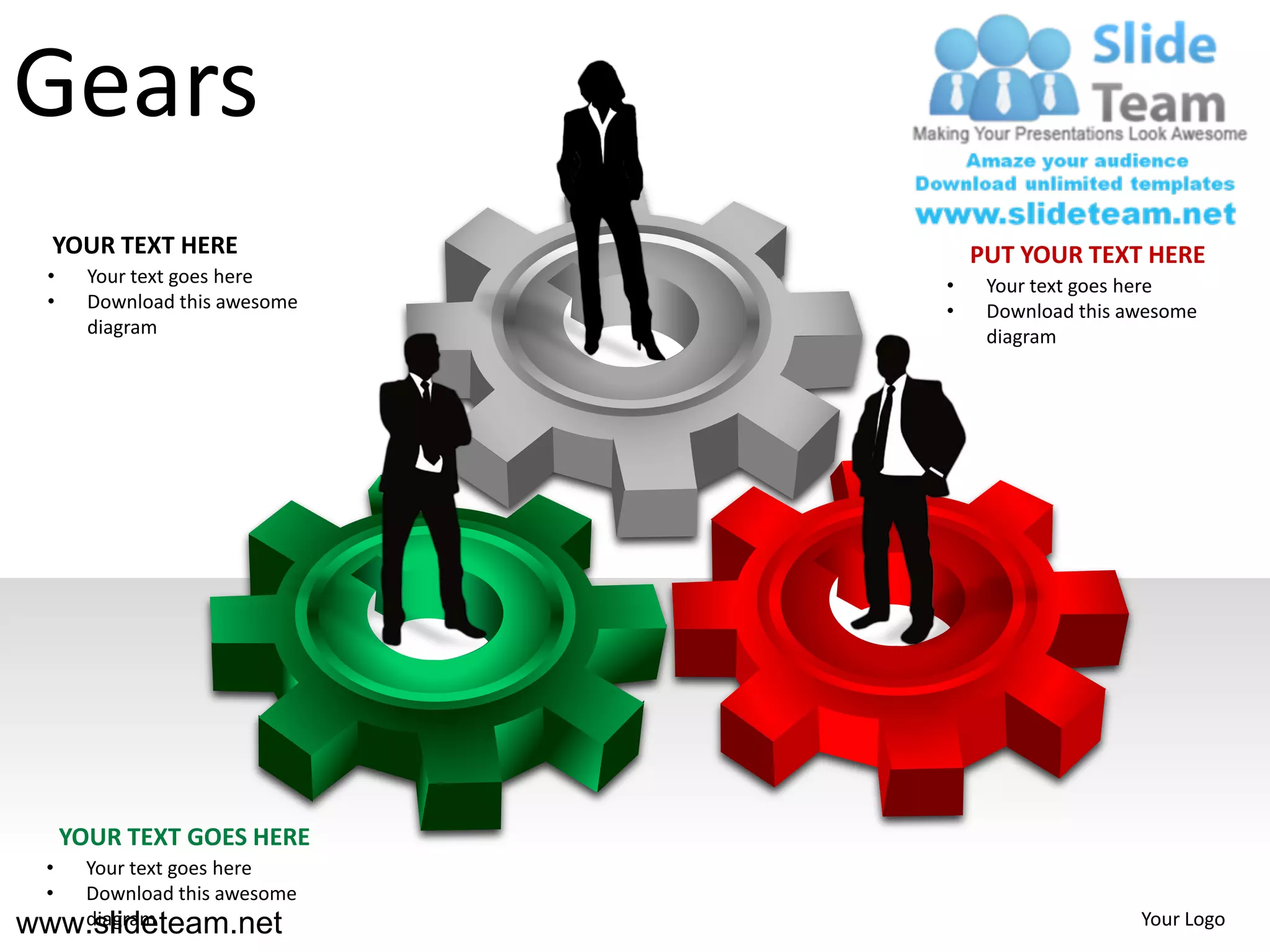 Gears
   YOUR TEXT HERE                   PUT YOUR TEXT HERE
  •     Your text goes here     •    Your text goes here
  •     Download this awesome   •    Download this awesome
        diagram                      diagram




      YOUR TEXT GOES HERE
  •Your text goes here
  •Download this awesome
www.slideteam.net
   diagram                                          Your Logo
 