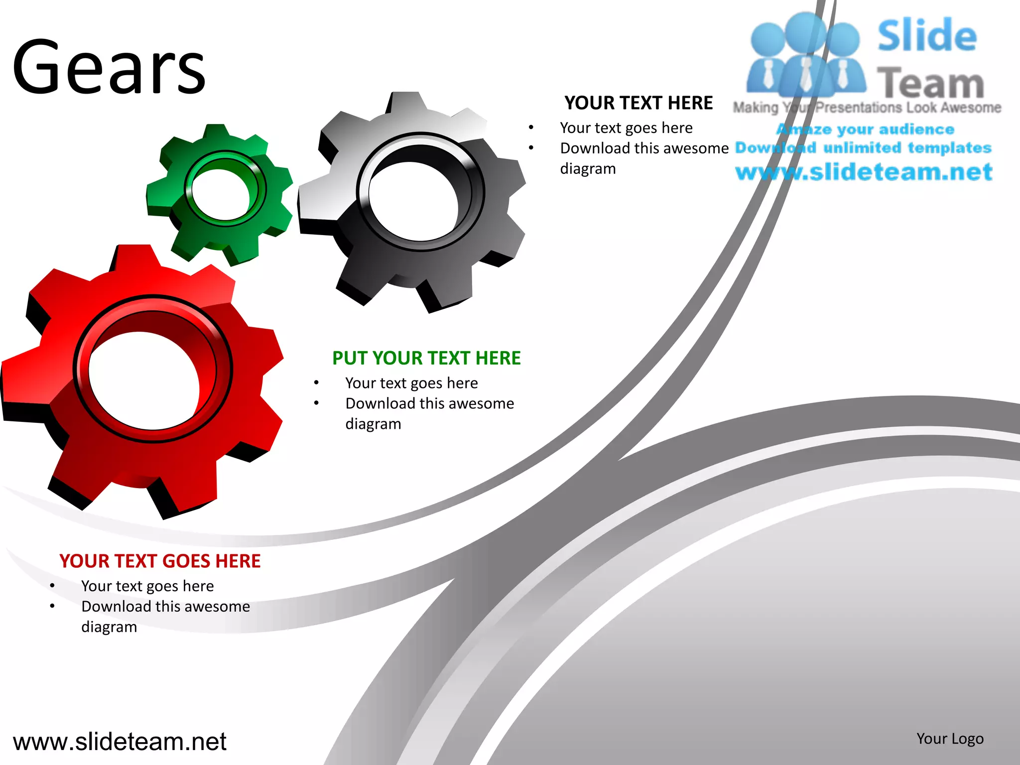 Gears                                                        •
                                                                 YOUR TEXT HERE
                                                                 Your text goes here
                                                             •   Download this awesome
                                                                 diagram




                                    PUT YOUR TEXT HERE
                                •    Your text goes here
                                •    Download this awesome
                                     diagram




      YOUR TEXT GOES HERE
  •     Your text goes here
  •     Download this awesome
        diagram




www.slideteam.net                                                                        Your Logo
 