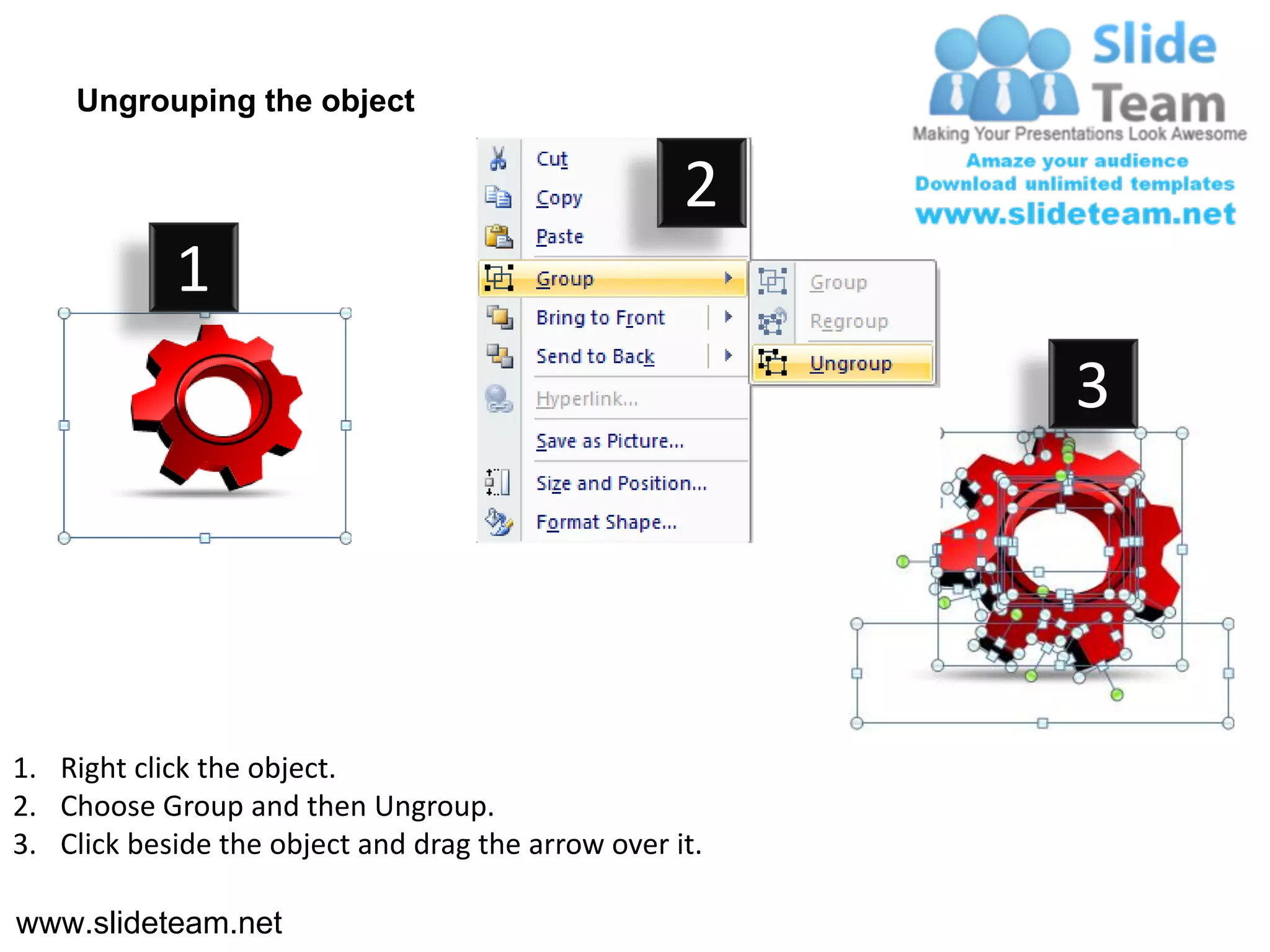 Ungrouping the object

                                                    2
            1
                                                         3




1. Right click the object.
2. Choose Group and then Ungroup.
3. Click beside the object and drag the arrow over it.

www.slideteam.net
 