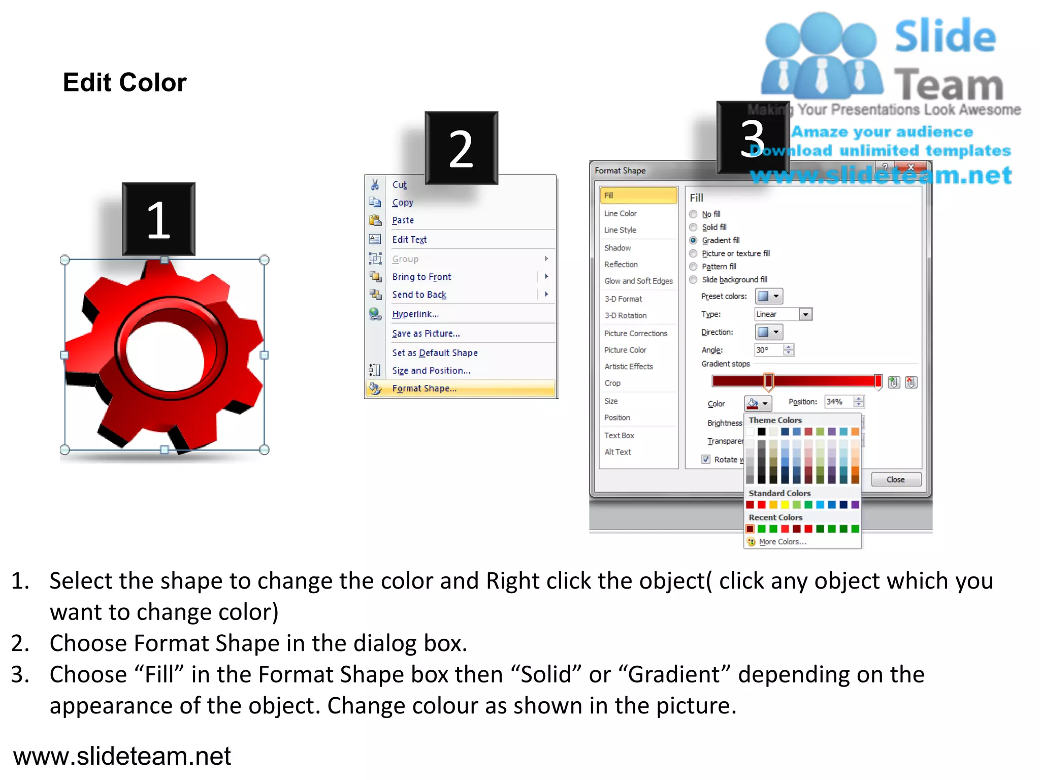 Edit Color

                                         2                           3
            1




1. Select the shape to change the color and Right click the object( click any object which you
   want to change color)
2. Choose Format Shape in the dialog box.
3. Choose “Fill” in the Format Shape box then “Solid” or “Gradient” depending on the
   appearance of the object. Change colour as shown in the picture.
www.slideteam.net
 