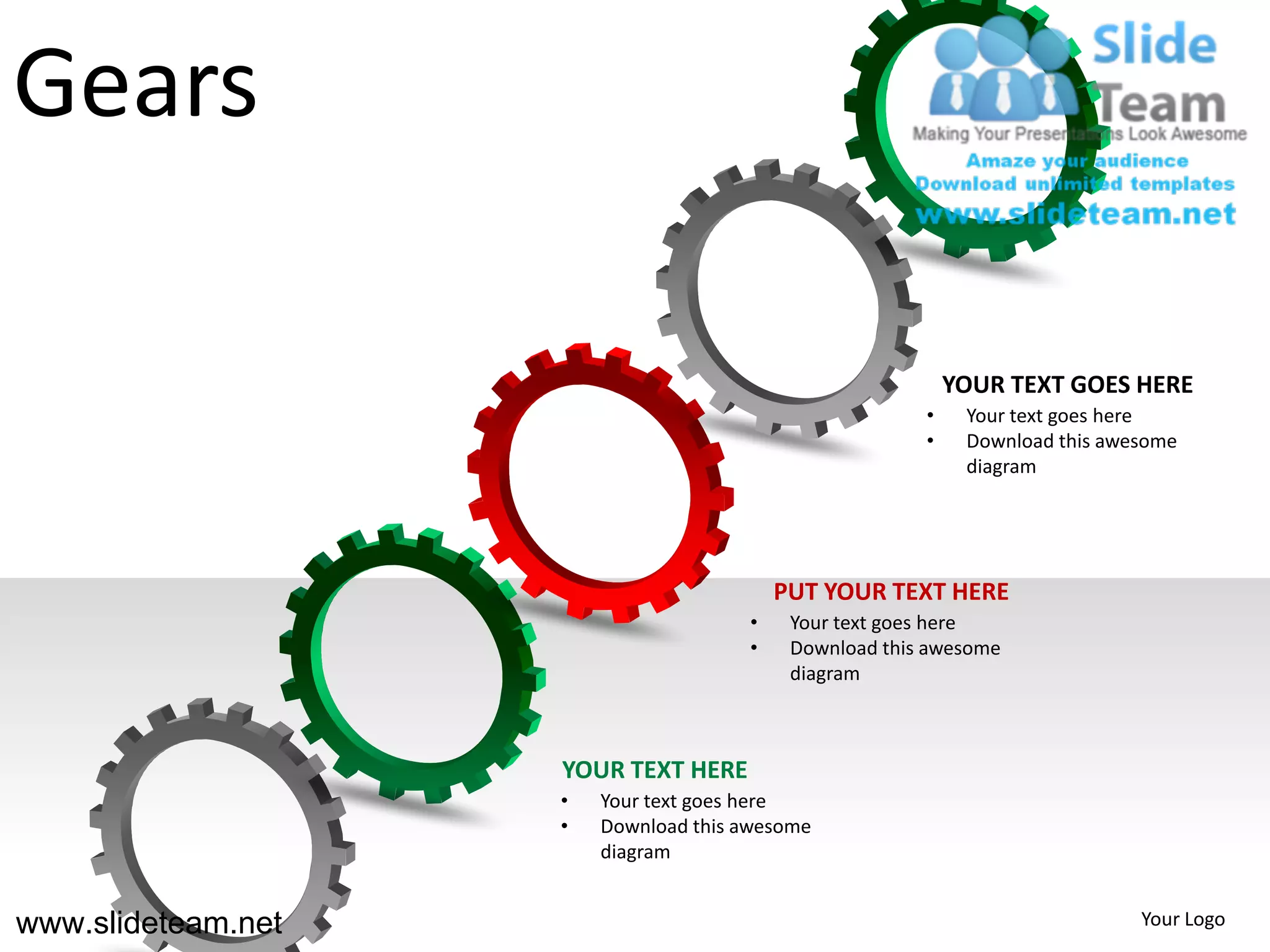 Gears

                                                            YOUR TEXT GOES HERE
                                                        •    Your text goes here
                                                        •    Download this awesome
                                                             diagram




                                          PUT YOUR TEXT HERE
                                      •    Your text goes here
                                      •    Download this awesome
                                           diagram



                    YOUR TEXT HERE
                    •   Your text goes here
                    •   Download this awesome
                        diagram


www.slideteam.net                                                             Your Logo
 