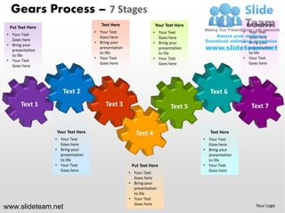 Gears Process – 7 Stages
                                     Text Here                  Your Text Here                     Put Text Here
 Put Text Here
                                  • Your Text                  • Your Text                        • Your Text
• Your Text
                                    Goes here                    Goes here                          Goes here
  Goes here
                                  • Bring your                 • Bring your                       • Bring your
• Bring your
                                    presentation                 presentation                       presentation
  presentation
                                    to life                      to life                            to life
  to life
                                  • Your Text                  • Your Text                        • Your Text
• Your Text
                                    Goes here                    Goes here                          Goes here
  Goes here




                 Your Text Here                                                     Text Here
                 • Your Text                                                     • Your Text
                   Goes here                                                       Goes here
                 • Bring your                                                    • Bring your
                   presentation                                                    presentation
                   to life                                                         to life
                 • Your Text                        Put Text Here                • Your Text
                   Goes here                                                       Goes here
                                                   • Your Text
                                                     Goes here
                                                   • Bring your
                                                     presentation
                                                     to life
                                                   • Your Text
                                                     Goes here
www.slideteam.net                                                                                       Your Logo
 