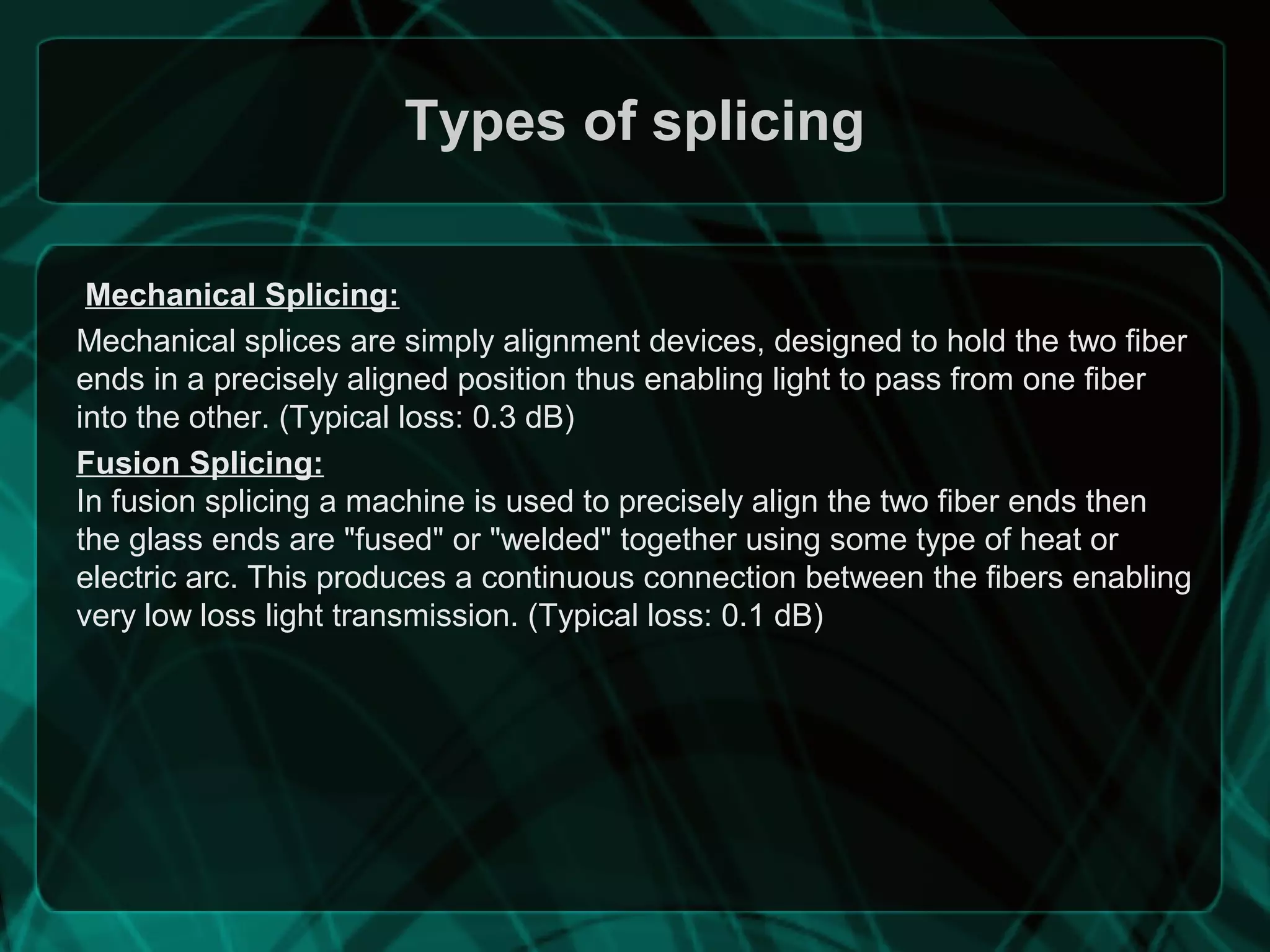 Types of splicing
Mechanical Splicing:
Mechanical splices are simply alignment devices, designed to hold the two fiber
ends in a precisely aligned position thus enabling light to pass from one fiber
into the other. (Typical loss: 0.3 dB)
Fusion Splicing:
In fusion splicing a machine is used to precisely align the two fiber ends then
the glass ends are "fused" or "welded" together using some type of heat or
electric arc. This produces a continuous connection between the fibers enabling
very low loss light transmission. (Typical loss: 0.1 dB)
 