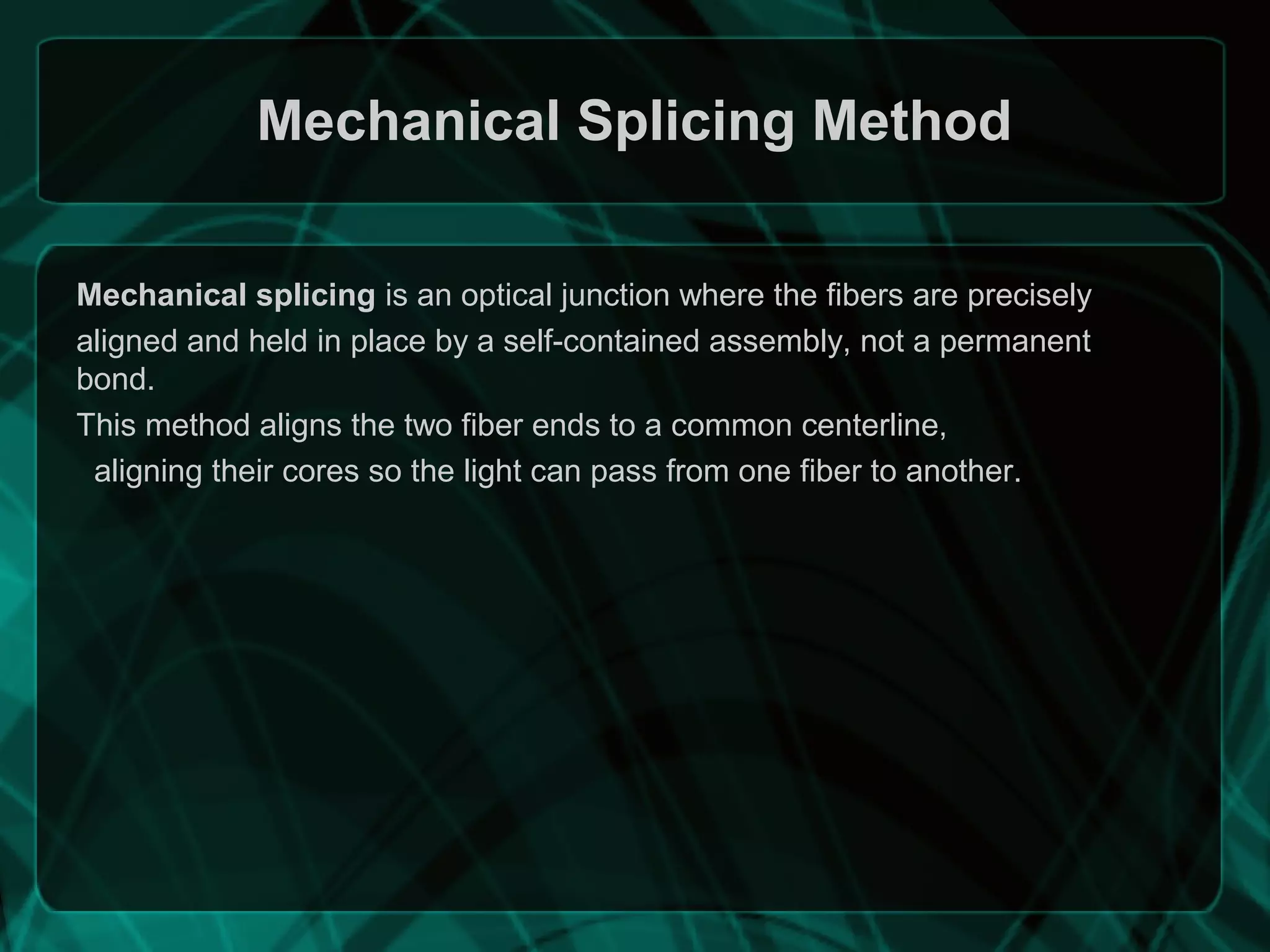 Mechanical Splicing Method
Mechanical splicing is an optical junction where the fibers are precisely
aligned and held in place by a self-contained assembly, not a permanent
bond.
This method aligns the two fiber ends to a common centerline,
aligning their cores so the light can pass from one fiber to another.
 