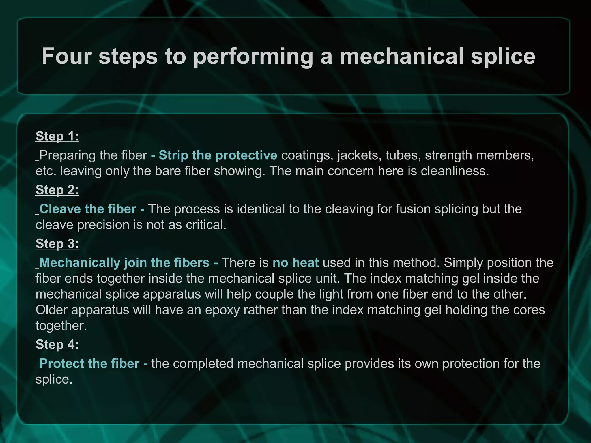 Four steps to performing a mechanical splice
Step 1:
Preparing the fiber - Strip the protective coatings, jackets, tubes, strength members,
etc. leaving only the bare fiber showing. The main concern here is cleanliness.
Step 2:
Cleave the fiber - The process is identical to the cleaving for fusion splicing but the
cleave precision is not as critical.
Step 3:
Mechanically join the fibers - There is no heat used in this method. Simply position the
fiber ends together inside the mechanical splice unit. The index matching gel inside the
mechanical splice apparatus will help couple the light from one fiber end to the other.
Older apparatus will have an epoxy rather than the index matching gel holding the cores
together.
Step 4:
Protect the fiber - the completed mechanical splice provides its own protection for the
splice.
 