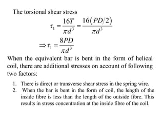 The torsional shear stress
( )
1 3 3
1 3
16 216
8
PDT
d d
PD
d
τ
π π
τ
π
= =
⇒ =
When the equivalent bar is bent in the form of helical
coil, there are additional stresses on account of following
two factors:
1. There is direct or transverse shear stress in the spring wire.
2. When the bar is bent in the form of coil, the length of the
inside fibre is less than the length of the outside fibre. This
results in stress concentration at the inside fibre of the coil.
 