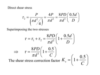 Direct shear stress
( )
2 2 32
4 8 0.5
4
P P PD d
d d Dd
τ
π ππ
 
= = =  
 
Superimposing the two stresses
1 2 3
3
8 0.5
1
8 0.5
1
PD d
d D
PD
d C
τ τ τ
π
τ
π
 
= + = + 
 
 
⇒ = + 
 
The shear stress correction factor
0.5
1sK
C
 
= + 
 
 