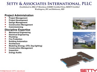 © All Rights Reserved | SETTY | www.setty.com
Setty & Associates International, PLLC
Established in 2002; 47 Members; LSDBE Certified Firm; MDOT Certified
Washington, DC and Baltimore, MD
Project Administration
 Project Management
 Project Development
 Design Management
 Construction Management
 Commissioning
Discipline Expertise
 Mechanical Engineering
 Electrical Engineering
 Plumbing
 Fire Protection
 Building Automation
 Architecture
 Modeling (Energy, CFD, Day-lighting)
 Construction Management
 Inspection
 Energy Audits
 