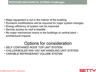 © All Rights Reserved | SETTY | www.setty.com
PROPOSED MECHANICAL SYSTEMS Challenges
• Major equipment is not in the interior of the building.
• Ductwork modifications will be required for major system changes.
• Energy efficiency of system can be improved
• Service access on roof is feasible
• No major mechanical rooms in the buildings or central plant –
architectural impacts
Options for consideration
• SELF CONTAINED ROOF TOP UNIT SYSTEM
• CHILLER/BOILER With VAV AIR HANDLING UNIT SYSTEM
• VARIABLE REFRIGERANT VOLUME SYSTEM
 