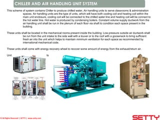 © All Rights Reserved | SETTY | www.setty.com
CHILLER AND AIR HANDLING UNIT SYSTEM
This scheme of system contains Chiller to produce chilled water, Air handling units to serve classrooms & administration
spaces. Air handling units are the type of units, which will have both cooling coil and heating coil within the
main unit enclosure, cooling coil will be connected to the chilled water line and heating coil will be connect to
the hot water line. Hot water is produced by condensing boilers. Constant volume supply ductwork from the
air handling unit shall be run in the plenum of each floor via shaft to condition each space present in the
building.
These units shall be located in the mechanical rooms present inside the building. Low pressure outside air ductwork shall
be run from the unit intake to the side wall with a louver or to the roof with a gooseneck to bring sufficient
fresh air into the unit which helps to maintain minimum ventilation for each space as recommended by
international mechanical code.
These units shall come with energy recovery wheel to recover some amount of energy from the exhaust/return air.
Unit capacities and number of units shall be decided based on the loads calculation.
 