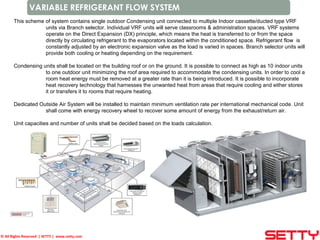 © All Rights Reserved | SETTY | www.setty.com
VARIABLE REFRIGERANT FLOW SYSTEM
This scheme of system contains single outdoor Condensing unit connected to multiple Indoor cassette/ducted type VRF
units via Branch selector. Individual VRF units will serve classrooms & administration spaces. VRF systems
operate on the Direct Expansion (DX) principle, which means the heat is transferred to or from the space
directly by circulating refrigerant to the evaporators located within the conditioned space. Refrigerant flow is
constantly adjusted by an electronic expansion valve as the load is varied in spaces. Branch selector units will
provide both cooling or heating depending on the requirement.
Condensing units shall be located on the building roof or on the ground. It is possible to connect as high as 10 indoor units
to one outdoor unit minimizing the roof area required to accommodate the condensing units. In order to cool a
room heat energy must be removed at a greater rate than it is being introduced. It is possible to incorporate
heat recovery technology that harnesses the unwanted heat from areas that require cooling and either stores
it or transfers it to rooms that require heating.
Dedicated Outside Air System will be installed to maintain minimum ventilation rate per international mechanical code. Unit
shall come with energy recovery wheel to recover some amount of energy from the exhaust/return air.
Unit capacities and number of units shall be decided based on the loads calculation.
 
