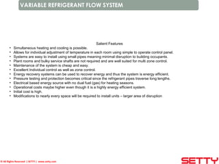 © All Rights Reserved | SETTY | www.setty.com
VARIABLE REFRIGERANT FLOW SYSTEM
Salient Features
• Simultaneous heating and cooling is possible.
• Allows for individual adjustment of temperature in each room using simple to operate control panel.
• Systems are easy to install using small pipes meaning minimal disruption to building occupants.
• Plant rooms and bulky service shafts are not required and are well suited for multi zone control.
• Maintenance of the system is cheap and easy.
• Excellent Individual control as well as zone control.
• Energy recovery systems can be used to recover energy and thus the system is energy efficient.
• Pressure testing and protection becomes critical since the refrigerant pipes traverse long lengths.
• Electrical based energy source with no dual fuel (gas) for heating seasons.
• Operational costs maybe higher even though it is a highly energy efficient system.
• Initial cost is high.
• Modifications to nearly every space will be required to install units – larger area of disruption
 