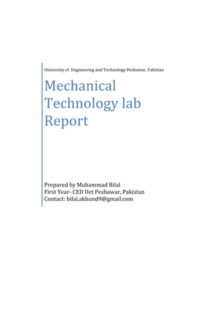University of Engineering and Technology Peshawar, Pakistan
Mechanical
Technology lab
Report
Prepared by Muhammad Bilal
First Year- CED Uet Peshawar, Pakistan
Contact: bilal.akhund9@gmail.com
 