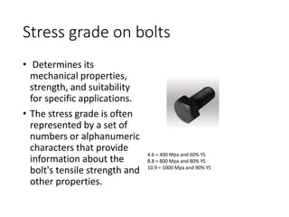 Stress grade on bolts
• Determines its
mechanical properties,
strength, and suitability
for specific applications.
• The stress grade is often
represented by a set of
numbers or alphanumeric
characters that provide
information about the
bolt's tensile strength and
other properties.
4.6 = 400 Mpa and 60% YS
8.8 = 800 Mpa and 80% YS
10.9 = 1000 Mpa and 90% YS
 