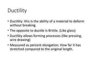 Ductility
• Ductility: this is the ability of a material to deform
without breaking.
• The opposite to ductile is Brittle. (Like glass)
• Ductility allows forming processes (like pressing,
wire drawing)
• Measured as percent elongation: How far it has
stretched compared to the original length.
 