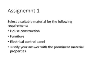 Assignemnt 1
Select a suitable material for the following
requirement:
• House construction
• Furniture
• Electrical control panel
• Justify your answer with the prominent material
properties.
 