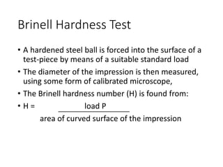Brinell Hardness Test
• A hardened steel ball is forced into the surface of a
test-piece by means of a suitable standard load
• The diameter of the impression is then measured,
using some form of calibrated microscope,
• The Brinell hardness number (H) is found from:
• H = load P
area of curved surface of the impression
 