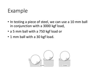 Example
• In testing a piece of steel, we can use a 10 mm ball
in conjunction with a 3000 kgf load,
• a 5 mm ball with a 750 kgf load or
• 1 mm ball with a 30 kgf load.
 