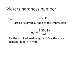Vickers hardness number
• HD = load P
area of curved surface of the impression
𝐻𝐷 =
1.8554𝐹
𝐷2
• F is the applied load in kg, and D is the mean
diagonal length in mm.
 