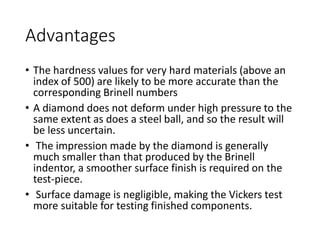 Advantages
• The hardness values for very hard materials (above an
index of 500) are likely to be more accurate than the
corresponding Brinell numbers
• A diamond does not deform under high pressure to the
same extent as does a steel ball, and so the result will
be less uncertain.
• The impression made by the diamond is generally
much smaller than that produced by the Brinell
indentor, a smoother surface finish is required on the
test-piece.
• Surface damage is negligible, making the Vickers test
more suitable for testing finished components.
 