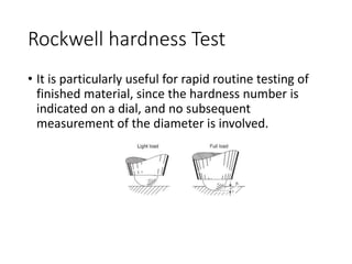 Rockwell hardness Test
• It is particularly useful for rapid routine testing of
finished material, since the hardness number is
indicated on a dial, and no subsequent
measurement of the diameter is involved.
 