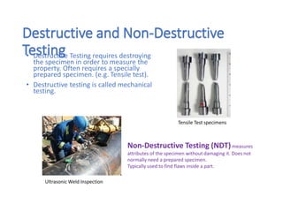 Destructive and Non-Destructive
Testing
• Destructive Testing requires destroying
the specimen in order to measure the
property. Often requires a specially
prepared specimen. (e.g. Tensile test).
• Destructive testing is called mechanical
testing.
Non-Destructive Testing (NDT)measures
attributes of the specimen without damaging it. Does not
normally need a prepared specimen.
Typically used to find flaws inside a part.
Ultrasonic Weld Inspection
Tensile Test specimens
 