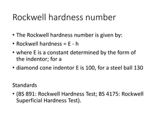 Rockwell hardness number
• The Rockwell hardness number is given by:
• Rockwell hardness = E - h
• where E is a constant determined by the form of
the indentor; for a
• diamond cone indentor E is 100, for a steel ball 130
Standards
• (BS 891: Rockwell Hardness Test; BS 4175: Rockwell
Superficial Hardness Test).
 
