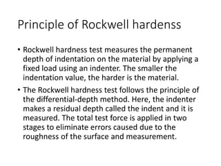 Principle of Rockwell hardenss
• Rockwell hardness test measures the permanent
depth of indentation on the material by applying a
fixed load using an indenter. The smaller the
indentation value, the harder is the material.
• The Rockwell hardness test follows the principle of
the differential-depth method. Here, the indenter
makes a residual depth called the indent and it is
measured. The total test force is applied in two
stages to eliminate errors caused due to the
roughness of the surface and measurement.
 