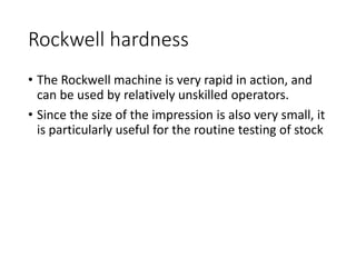 Rockwell hardness
• The Rockwell machine is very rapid in action, and
can be used by relatively unskilled operators.
• Since the size of the impression is also very small, it
is particularly useful for the routine testing of stock
 
