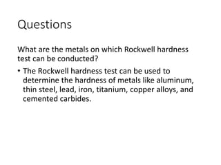 Questions
What are the metals on which Rockwell hardness
test can be conducted?
• The Rockwell hardness test can be used to
determine the hardness of metals like aluminum,
thin steel, lead, iron, titanium, copper alloys, and
cemented carbides.
 