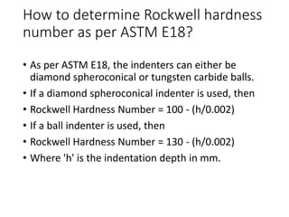How to determine Rockwell hardness
number as per ASTM E18?
• As per ASTM E18, the indenters can either be
diamond spheroconical or tungsten carbide balls.
• If a diamond spheroconical indenter is used, then
• Rockwell Hardness Number = 100 - (h/0.002)
• If a ball indenter is used, then
• Rockwell Hardness Number = 130 - (h/0.002)
• Where 'h' is the indentation depth in mm.
 