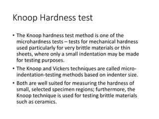 Knoop Hardness test
• The Knoop hardness test method is one of the
microhardness tests – tests for mechanical hardness
used particularly for very brittle materials or thin
sheets, where only a small indentation may be made
for testing purposes.
• The Knoop and Vickers techniques are called micro-
indentation-testing methods based on indenter size.
• Both are well suited for measuring the hardness of
small, selected specimen regions; furthermore, the
Knoop technique is used for testing brittle materials
such as ceramics.
 