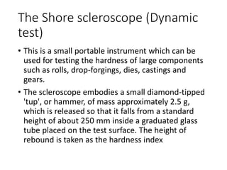The Shore scleroscope (Dynamic
test)
• This is a small portable instrument which can be
used for testing the hardness of large components
such as rolls, drop-forgings, dies, castings and
gears.
• The scleroscope embodies a small diamond-tipped
'tup', or hammer, of mass approximately 2.5 g,
which is released so that it falls from a standard
height of about 250 mm inside a graduated glass
tube placed on the test surface. The height of
rebound is taken as the hardness index
 