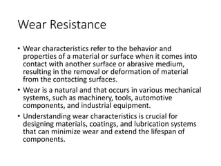 Wear Resistance
• Wear characteristics refer to the behavior and
properties of a material or surface when it comes into
contact with another surface or abrasive medium,
resulting in the removal or deformation of material
from the contacting surfaces.
• Wear is a natural and that occurs in various mechanical
systems, such as machinery, tools, automotive
components, and industrial equipment.
• Understanding wear characteristics is crucial for
designing materials, coatings, and lubrication systems
that can minimize wear and extend the lifespan of
components.
 