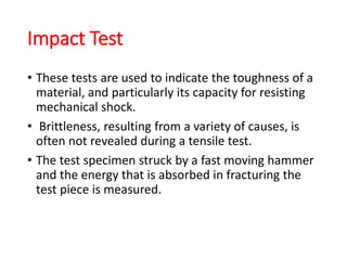 Impact Test
• These tests are used to indicate the toughness of a
material, and particularly its capacity for resisting
mechanical shock.
• Brittleness, resulting from a variety of causes, is
often not revealed during a tensile test.
• The test specimen struck by a fast moving hammer
and the energy that is absorbed in fracturing the
test piece is measured.
 