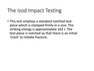 The Izod Impact Testing
• This test employs a standard notched test-
piece which is clamped firmly in a vice. The
striking energy is approximately 163 J. The
test-piece is notched so that there is an initial
'crack' to initiate fracture.
 