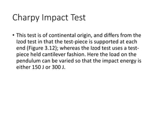 Charpy Impact Test
• This test is of continental origin, and differs from the
Izod test in that the test-piece is supported at each
end (Figure 3.12); whereas the Izod test uses a test-
piece held cantilever fashion. Here the load on the
pendulum can be varied so that the impact energy is
either 150 J or 300 J.
 