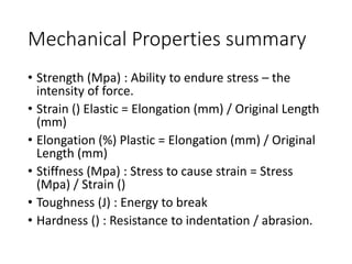 Mechanical Properties summary
• Strength (Mpa) : Ability to endure stress – the
intensity of force.
• Strain () Elastic = Elongation (mm) / Original Length
(mm)
• Elongation (%) Plastic = Elongation (mm) / Original
Length (mm)
• Stiffness (Mpa) : Stress to cause strain = Stress
(Mpa) / Strain ()
• Toughness (J) : Energy to break
• Hardness () : Resistance to indentation / abrasion.
 