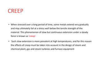 CREEP
• When stressed over a long period of time, some metals extend very gradually
and may ultimately fail at a stress well below the tensile strength of the
material. This phenomenon of slow but continuous extension under a steady
force is known as 'creep’.
• Such slow extension is more prevalent at high temperatures, and for this reason
the effects of creep must be taken into account in the design of steam and
chemical plant, gas and steam turbines and furnace equipment
 