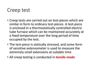 Creep test
• Creep tests are carried out on test-pieces which are
similar in form to ordinary test-pieces. A test-piece
is enclosed in a thermostatically controlled electric
tube furnace which can be maintained accurately at
a fixed temperature over the long period of time
occupied by the test.
• The test-piece is statically stressed, and some form
of sensitive extensometer is used to measure the
extremely small extensions at suitable time
• All creep testing is conducted in tensile mode
 