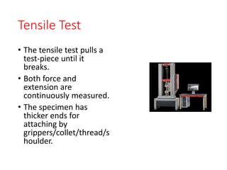 Tensile Test
• The tensile test pulls a
test-piece until it
breaks.
• Both force and
extension are
continuously measured.
• The specimen has
thicker ends for
attaching by
grippers/collet/thread/s
houlder.
 