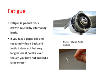 Fatigue
• Fatigue is gradual crack
growth caused by alternating
loads.
• If you take a paper clip and
repeatedly flex it back and
forth, it does not last very
long before it breaks, even
though you have not applied a
large stress -
Metal Fatigue A380
engine
 