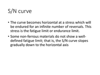 S/N curve
• The curve becomes horizontal at a stress which will
be endured for an infinite number of reversals. This
stress is the fatigue limit or endurance limit.
• Some non-ferrous materials do not show a well-
defined fatigue limit; that is, the S/N curve slopes
gradually down to the horizontal axis
 