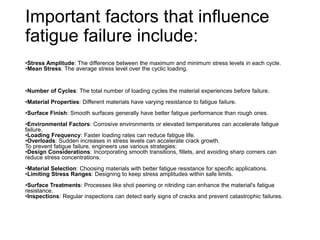 Important factors that influence
fatigue failure include:
•Stress Amplitude: The difference between the maximum and minimum stress levels in each cycle.
•Mean Stress: The average stress level over the cyclic loading.
•Number of Cycles: The total number of loading cycles the material experiences before failure.
•Material Properties: Different materials have varying resistance to fatigue failure.
•Surface Finish: Smooth surfaces generally have better fatigue performance than rough ones.
•Environmental Factors: Corrosive environments or elevated temperatures can accelerate fatigue
failure.
•Loading Frequency: Faster loading rates can reduce fatigue life.
•Overloads: Sudden increases in stress levels can accelerate crack growth.
To prevent fatigue failure, engineers use various strategies:
•Design Considerations: Incorporating smooth transitions, fillets, and avoiding sharp corners can
reduce stress concentrations.
•Material Selection: Choosing materials with better fatigue resistance for specific applications.
•Limiting Stress Ranges: Designing to keep stress amplitudes within safe limits.
•Surface Treatments: Processes like shot peening or nitriding can enhance the material's fatigue
resistance.
•Inspections: Regular inspections can detect early signs of cracks and prevent catastrophic failures.
 