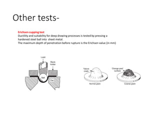 Other tests-
Erichsen cupping test
Ductility and suitability for deep drawing processes is tested by pressing a
hardened steel ball into sheet metal.
The maximum depth of penetration before rupture is the Erichsen value (in mm)
 